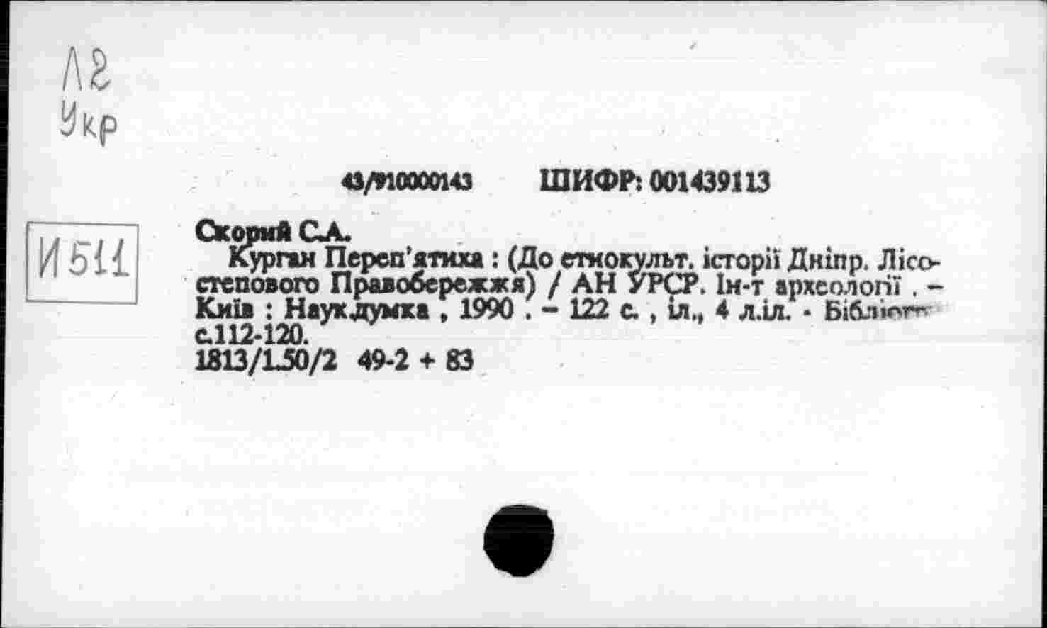 ﻿лг
Икр
и su
а/ИОДИЗ ШИФР: 001439113
СКорий СА.
Курган Переп’ятим : (До етиокульт. історії Дніпр. Лісостепового Правобережжя) / АН УРСР. Ін-т археології . -Київ : Наукдумка , 1990 . - 122 с. , іл., 4 л.іл. • Біблюг^ с.112-120.
1813/L50/2 49-2 + 83